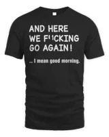 And Here We Fucking Go Again I Mean Good Morning Shirt