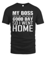 My Boss Told Me To Have A Good Day So I Went Home Shirt