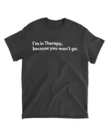 I'm in therapy because you won't go shirt