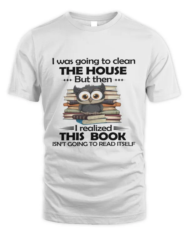 I was going to clean the house but then I realized this book isn't going to read itself book lover shirt