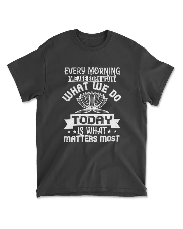 Every Morning We Are Born Again. What We Do Today Is What Matters Most Buddhism T-Shirt