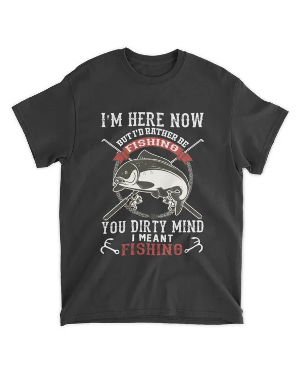 I Am Here Now But I'd Rather Be Fishing You Dirty Mind I Meant Fishing